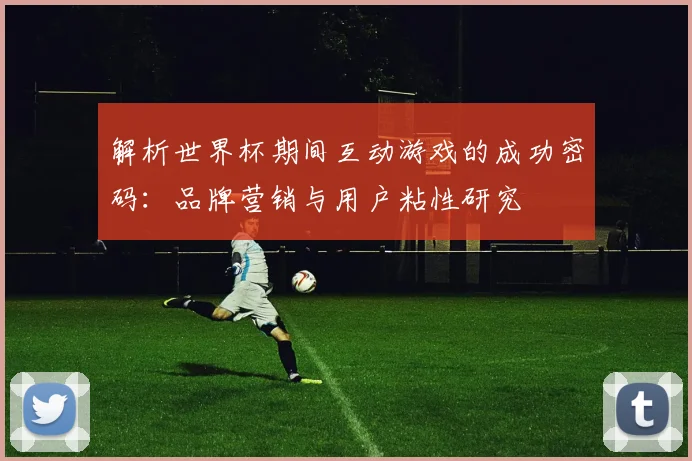 解析世界杯期间互动游戏的成功密码：品牌营销与用户粘性研究